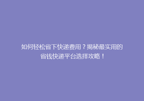 如何轻松省下快递费用？揭秘最实用的省钱快递平台选择攻略！