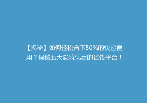 【揭秘】如何轻松省下50%的快递费用？揭秘五大隐藏优惠的省钱平台！