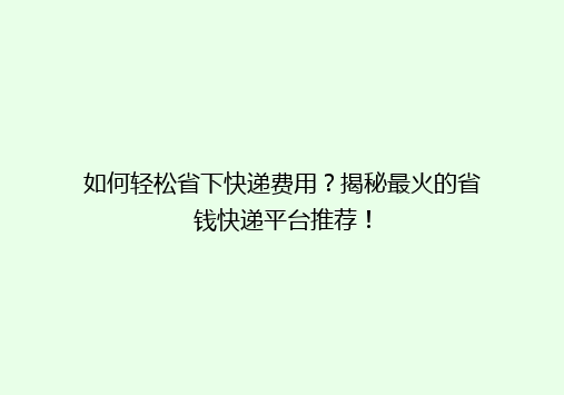 如何轻松省下快递费用？揭秘最火的省钱快递平台推荐！