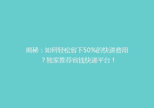 揭秘：如何轻松省下50%的快递费用？独家推荐省钱快递平台！
