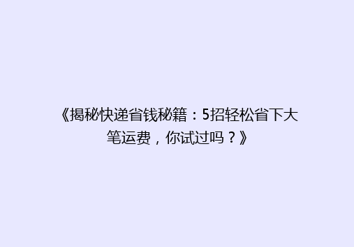 《揭秘快递省钱秘籍：5招轻松省下大笔运费，你试过吗？》