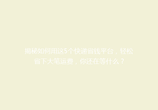 揭秘如何用这5个快递省钱平台，轻松省下大笔运费，你还在等什么？