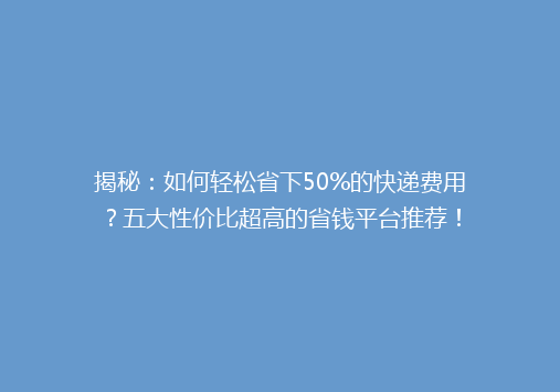 揭秘：如何轻松省下50%的快递费用？五大性价比超高的省钱平台推荐！