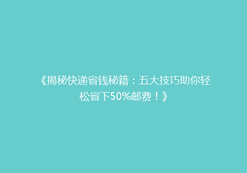《揭秘快递省钱秘籍：五大技巧助你轻松省下50%邮费！》