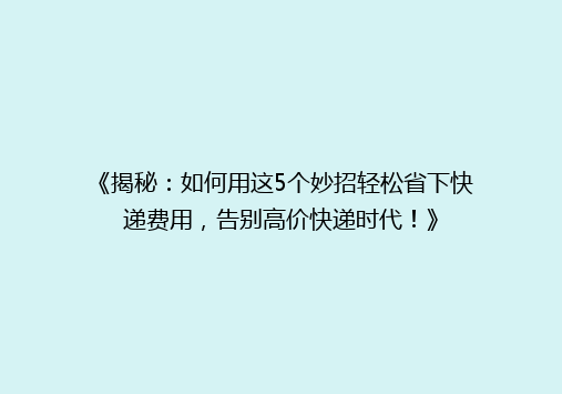 《揭秘：如何用这5个妙招轻松省下快递费用，告别高价快递时代！》