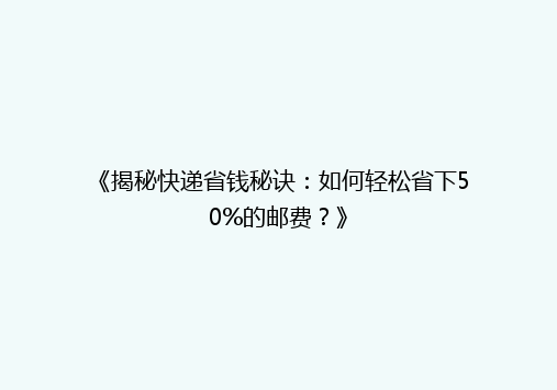 《揭秘快递省钱秘诀：如何轻松省下50%的邮费？》