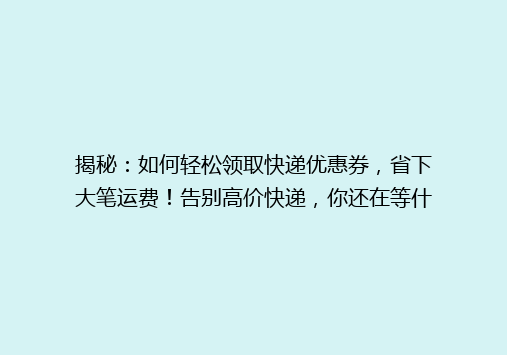 揭秘：如何轻松领取快递优惠券，省下大笔运费！告别高价快递，你还在等什么？