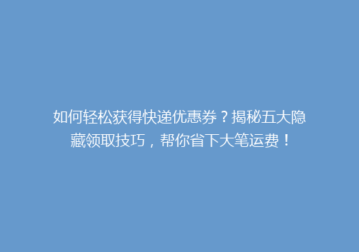 如何轻松获得快递优惠券？揭秘五大隐藏领取技巧，帮你省下大笔运费！