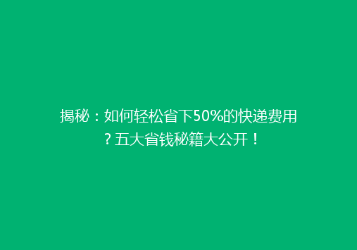 揭秘：如何轻松省下50%的快递费用？五大省钱秘籍大公开！