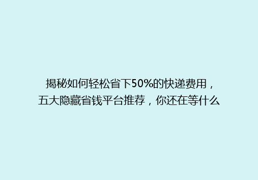 揭秘如何轻松省下50%的快递费用，五大隐藏省钱平台推荐，你还在等什么？