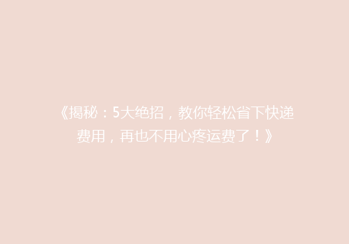 《揭秘：5大绝招，教你轻松省下快递费用，再也不用心疼运费了！》