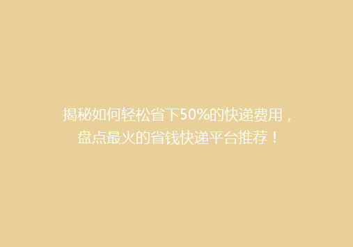 揭秘如何轻松省下50%的快递费用，盘点最火的省钱快递平台推荐！