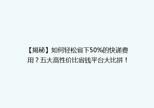 【揭秘】如何轻松省下50%的快递费用？五大高性价比省钱平台大比拼！