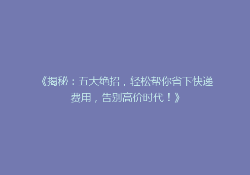 《揭秘：五大绝招，轻松帮你省下快递费用，告别高价时代！》