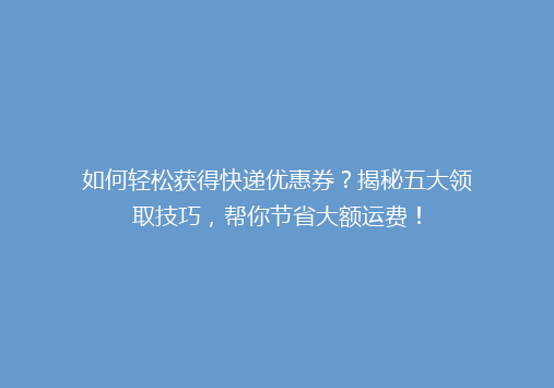 如何轻松获得快递优惠券？揭秘五大领取技巧，帮你节省大额运费！