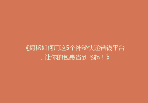 《揭秘如何用这5个神秘快递省钱平台，让你的包裹省到飞起！》