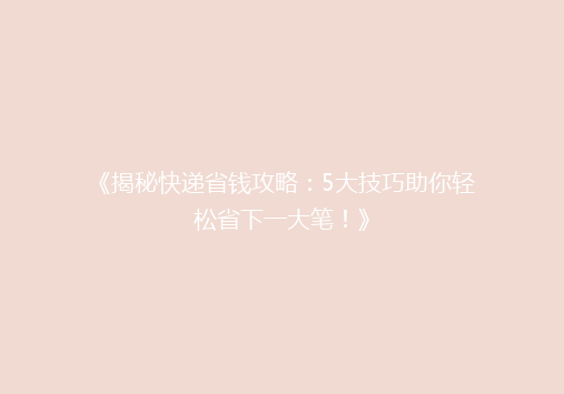 《揭秘快递省钱攻略：5大技巧助你轻松省下一大笔！》