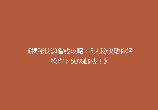 《揭秘快递省钱攻略：5大秘诀助你轻松省下50%邮费！》