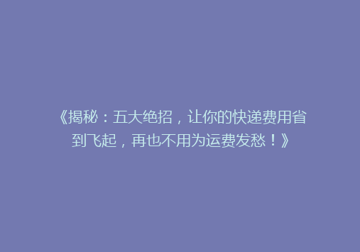 《揭秘：五大绝招，让你的快递费用省到飞起，再也不用为运费发愁！》
