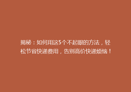 揭秘：如何用这5个不起眼的方法，轻松节省快递费用，告别高价快递烦恼！