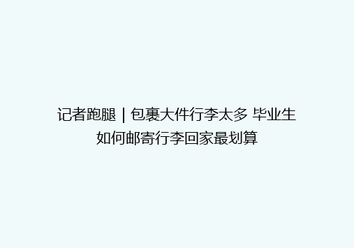 记者跑腿｜包裹大件行李太多 毕业生如何邮寄行李回家最划算