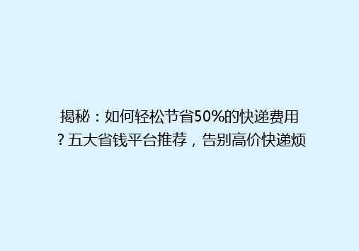 揭秘：如何轻松节省50%的快递费用？五大省钱平台推荐，告别高价快递烦恼！