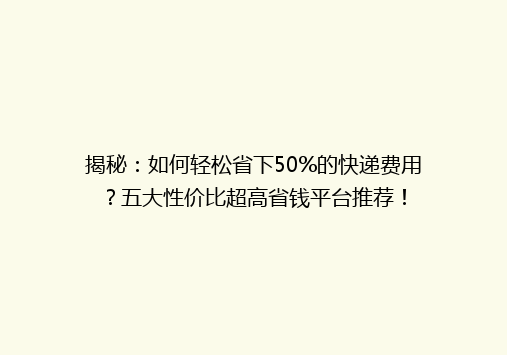 揭秘：如何轻松省下50%的快递费用？五大性价比超高省钱平台推荐！