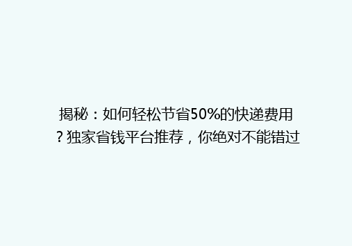 揭秘：如何轻松节省50%的快递费用？独家省钱平台推荐，你绝对不能错过！