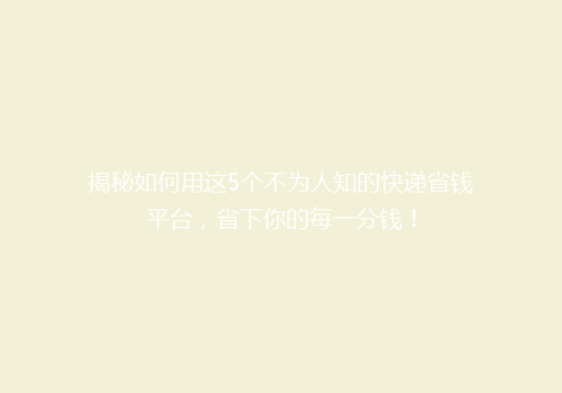 揭秘如何用这5个不为人知的快递省钱平台，省下你的每一分钱！