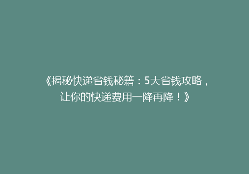 《揭秘快递省钱秘籍：5大省钱攻略，让你的快递费用一降再降！》