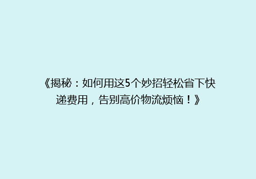 《揭秘：如何用这5个妙招轻松省下快递费用，告别高价物流烦恼！》