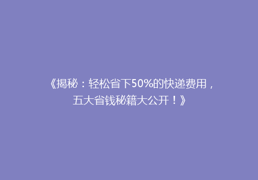 《揭秘：轻松省下50%的快递费用，五大省钱秘籍大公开！》