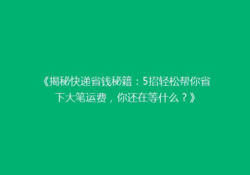 《揭秘快递省钱秘籍：5招轻松帮你省下大笔运费，你还在等什么？》