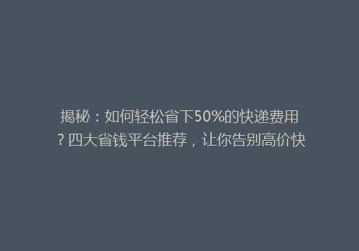 揭秘：如何轻松省下50%的快递费用？四大省钱平台推荐，让你告别高价快递！