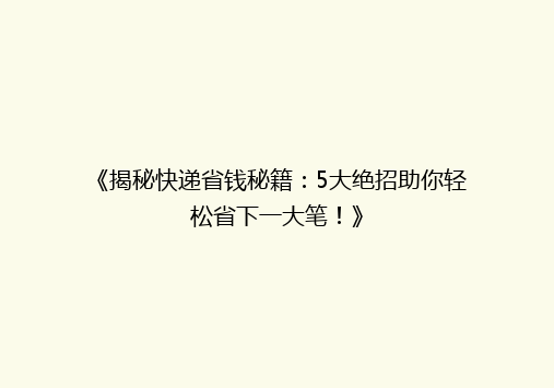 《揭秘快递省钱秘籍：5大绝招助你轻松省下一大笔！》