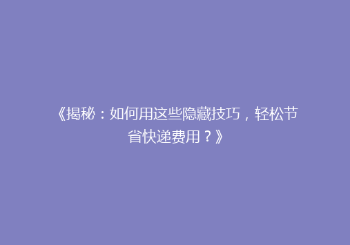 《揭秘：如何用这些隐藏技巧，轻松节省快递费用？》