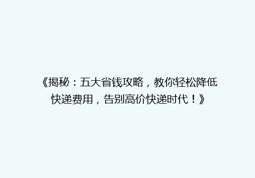 《揭秘：五大省钱攻略，教你轻松降低快递费用，告别高价快递时代！》