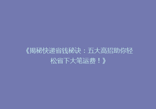 《揭秘快递省钱秘诀：五大高招助你轻松省下大笔运费！》