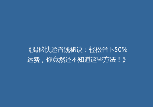 《揭秘快递省钱秘诀：轻松省下50%运费，你竟然还不知道这些方法！》