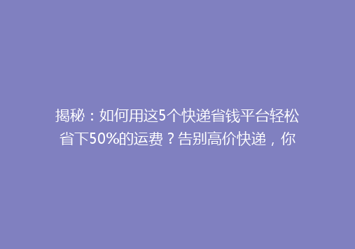 揭秘：如何用这5个快递省钱平台轻松省下50%的运费？告别高价快递，你还在等什么？