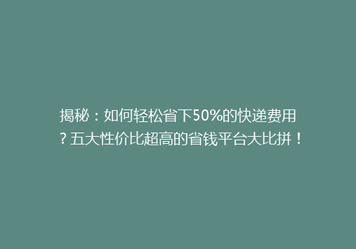 揭秘：如何轻松省下50%的快递费用？五大性价比超高的省钱平台大比拼！