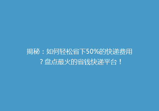 揭秘：如何轻松省下50%的快递费用？盘点最火的省钱快递平台！
