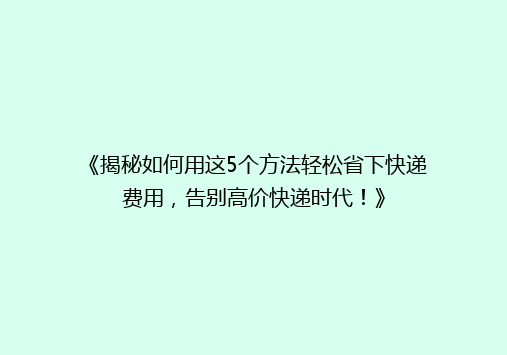 《揭秘如何用这5个方法轻松省下快递费用，告别高价快递时代！》