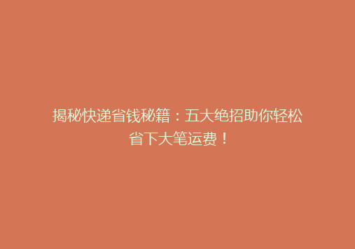 揭秘快递省钱秘籍：五大绝招助你轻松省下大笔运费！