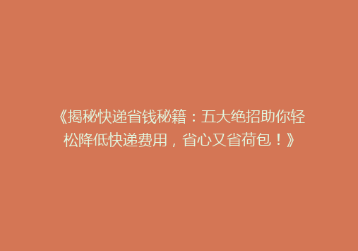 《揭秘快递省钱秘籍：五大绝招助你轻松降低快递费用，省心又省荷包！》