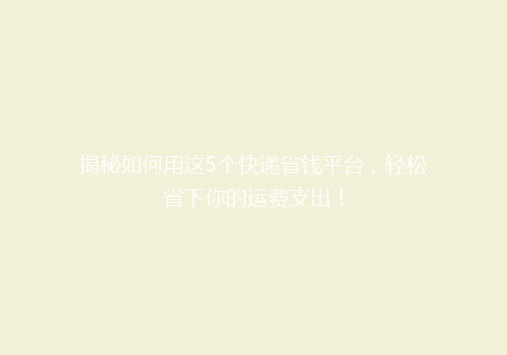 揭秘如何用这5个快递省钱平台，轻松省下你的运费支出！