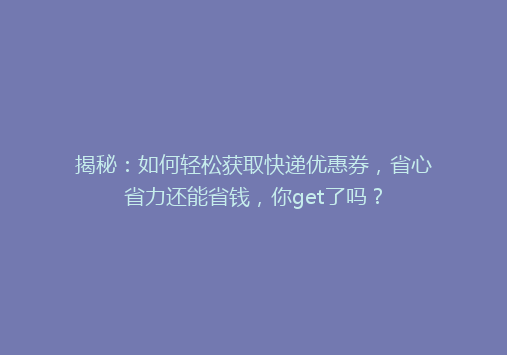 揭秘：如何轻松获取快递优惠券，省心省力还能省钱，你get了吗？