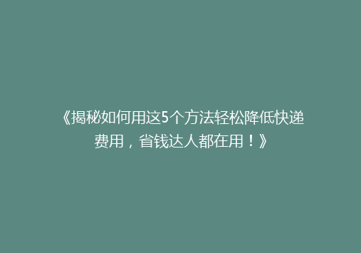 《揭秘如何用这5个方法轻松降低快递费用，省钱达人都在用！》