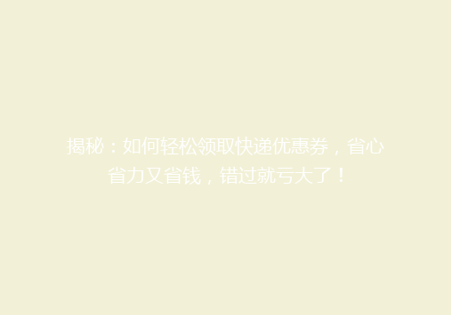 揭秘：如何轻松领取快递优惠券，省心省力又省钱，错过就亏大了！