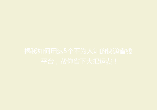 揭秘如何用这5个不为人知的快递省钱平台，帮你省下大把运费！